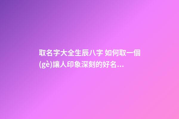 取名字大全生辰八字 如何取一個(gè)讓人印象深刻的好名字